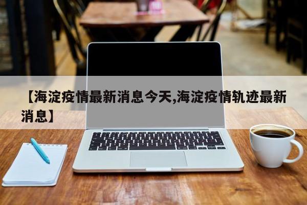 【海淀疫情最新消息今天,海淀疫情轨迹最新消息】