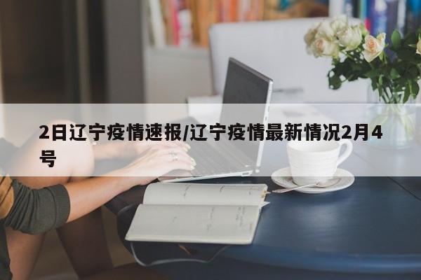 2日辽宁疫情速报/辽宁疫情最新情况2月4号