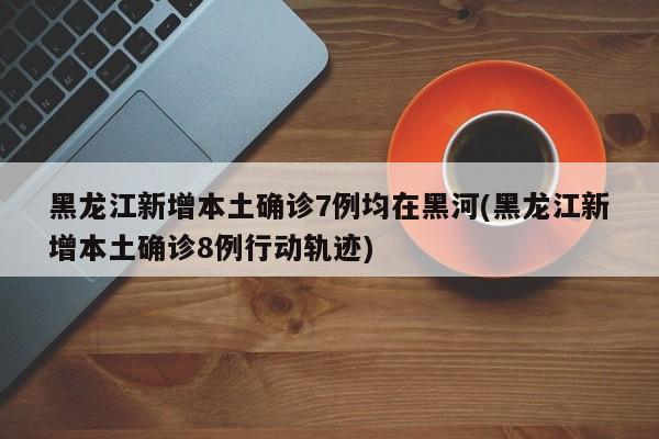 黑龙江新增本土确诊7例均在黑河(黑龙江新增本土确诊8例行动轨迹)