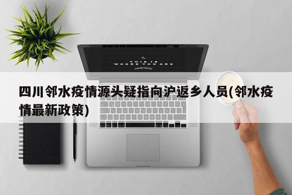 四川邻水疫情源头疑指向沪返乡人员(邻水疫情最新政策)