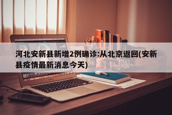河北安新县新增2例确诊:从北京返回(安新县疫情最新消息今天)