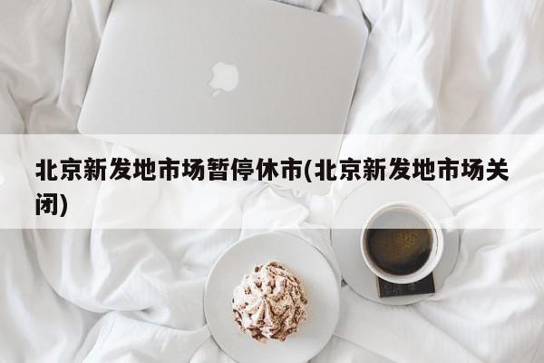 北京新发地市场暂停休市(北京新发地市场关闭)