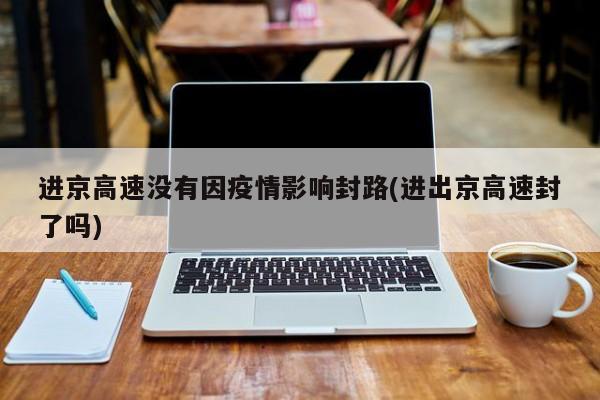 进京高速没有因疫情影响封路(进出京高速封了吗)
