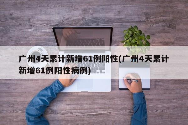 广州4天累计新增61例阳性(广州4天累计新增61例阳性病例)