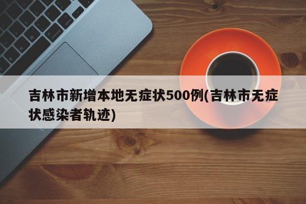 吉林市新增本地无症状500例(吉林市无症状感染者轨迹)
