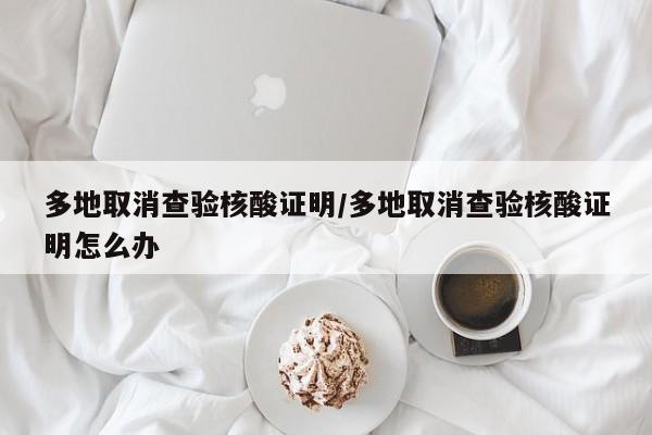 多地取消查验核酸证明/多地取消查验核酸证明怎么办