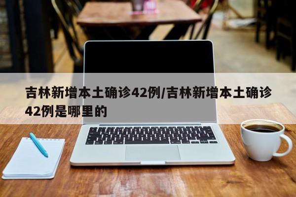 吉林新增本土确诊42例/吉林新增本土确诊42例是哪里的