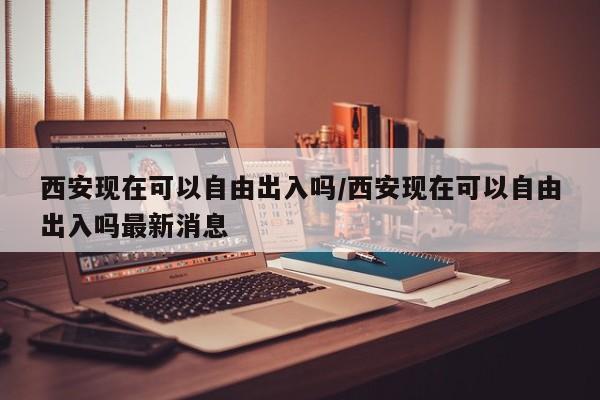 西安现在可以自由出入吗/西安现在可以自由出入吗最新消息